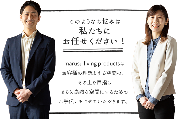 marusu living productsはお客様の理想とする空間の、その上を目指しさらに素敵な空間にするためのお手伝いをさせていただきます。