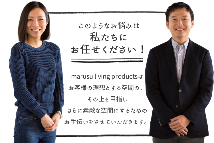 marusu living productsはお客様の理想とする空間の、その上を目指しさらに素敵な空間にするためのお手伝いをさせていただきます。